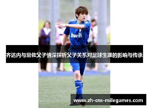 齐达内与恩佐父子情深探析父子关系对足球生涯的影响与传承